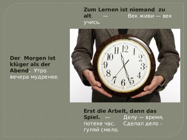 Zum Lernen ist niemand  zu alt .      —            Век живи — век учись. Der  Morgen ist klüger als der Abend .   Утро вечера мудренее. Erst die Arbeit, dann das Spiel.    —        Делу — время, потехе час.     Сделал дело - гуляй смело. 