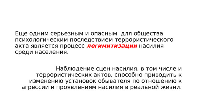 Еще одним серьезным и опасным для общества психологическим последствием террористического акта является процесс легимитизации насилия среди населения. Наблюдение сцен насилия, в том числе и террористических актов, способно приводить к изменению установок обывателя по отношению к агрессии и проявлениям насилия в реальной жизни. 
