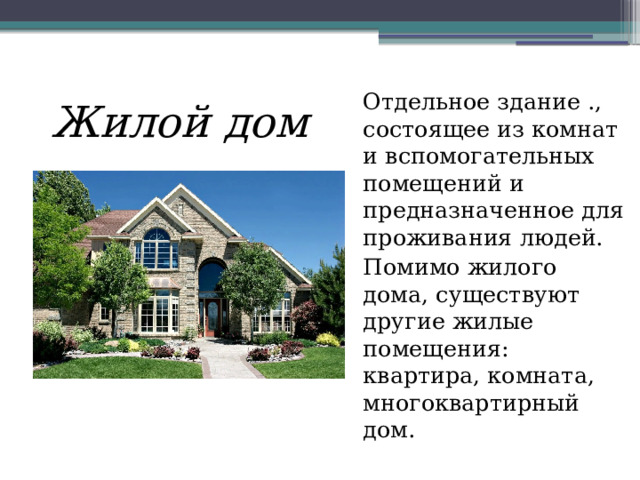   Жилой дом Отдельное здание ., состоящее из комнат и вспомогательных помещений и предназначенное для проживания людей. Помимо жилого дома, существуют другие жилые помещения: квартира, комната, многоквартирный дом. 