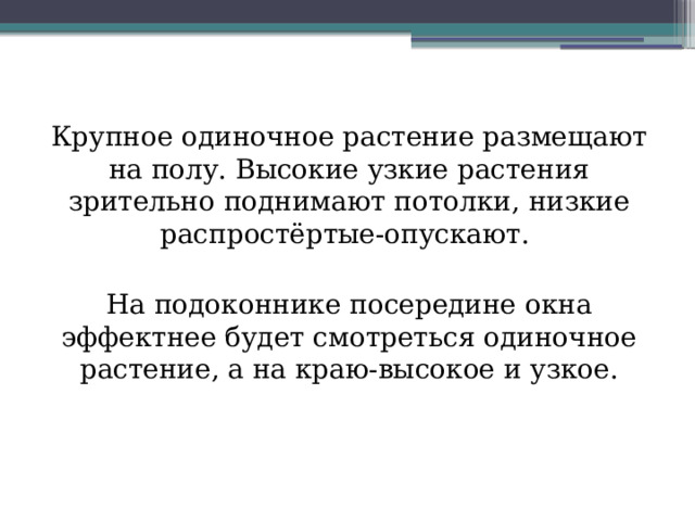 Крупное одиночное растение размещают на полу. Высокие узкие растения зрительно поднимают потолки, низкие распростёртые-опускают. На подоконнике посередине окна эффектнее будет смотреться одиночное растение, а на краю-высокое и узкое. 