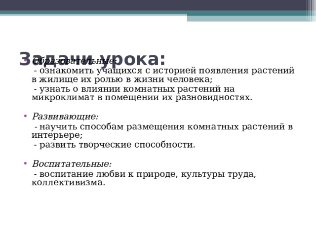 Задачи урока: Образовательные:   - ознакомить учащихся с историей появления растений в жилище их ролью в жизни человека;      - узнать о влиянии комнатных растений на микроклимат в помещении их разновидностях.   Развивающие:  - научить способам размещения комнатных растений в интерьере;  - развить творческие способности. Воспитательные:  - воспитание любви к природе, культуры труда, коллективизма. 