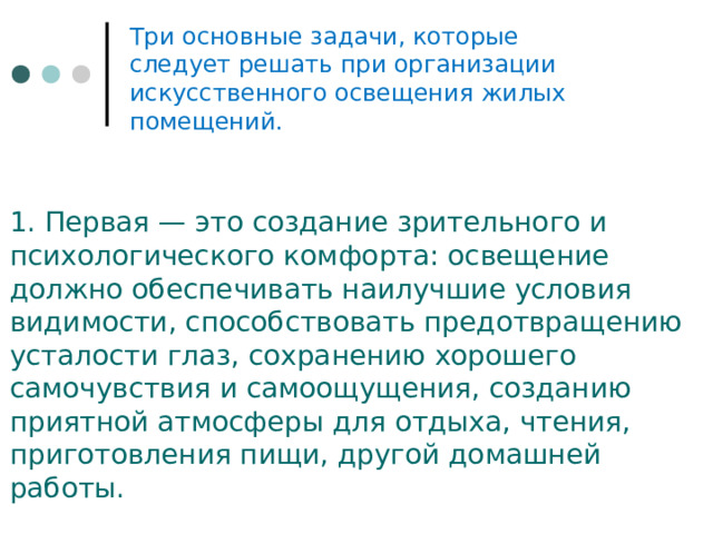Три основные задачи, которые следует ре­шать при организации искусственного освеще­ния жилых помещений. 1. Первая — это создание зрительного и психологического комфорта: ос­вещение должно обеспечивать наилучшие усло­вия видимости, способствовать предотвращению усталости глаз, сохранению хорошего самочув­ствия и самоощущения, созданию приятной атмосферы для отдыха, чтения, приготовления пищи, другой домашней работы. 