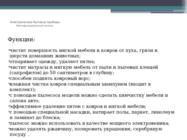   Электрические бытовые приборы.   Многофункциональный пылесос.    Функции: чистит поверхность мягкой мебели и ковров от пуха, грязи и шерсти домашних животных; отпаривает одежду, удаляет пятна; чистит матрасы и мягкую мебель от пыли и пылевых клещей (сапрофитов) до 50 сантиметров в глубину; способен поднять ковровый ворс; влажная чистка ковров специальным шампунем (входит в комплект); с помощью пылесоса модели можно сделать химчистку мебели и салона авто; эффективное удаление пятен с ковров и мягкой мебели; с помощью специальной насадки, натирает полы, паркет, линолеум и ламинат до блеска; пылесос можно использовать в качестве мощного электровеника; можно удалять ржавчину, полировать украшения, серебряную посуду . 