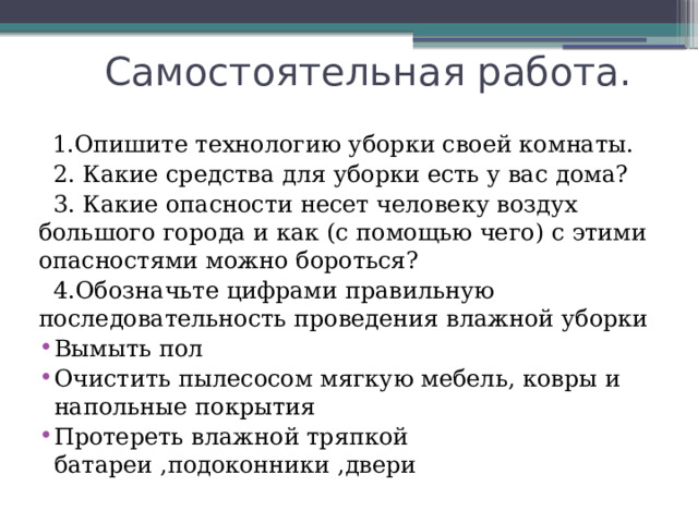  Самостоятельная работа.  1.Опишите технологию уборки своей комнаты.  2. Какие средства для уборки есть у вас дома?  3. Какие опасности несет человеку воздух большого города и как (с помощью чего) с этими опасностями можно бороться?  4.Обозначьте цифрами правильную последовательность проведения влажной уборки Вымыть пол Очистить пылесосом мягкую мебель, ковры и напольные покрытия Протереть влажной тряпкой батареи ,подоконники ,двери 