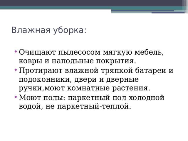 Влажная уборка:   Очищают пылесосом мягкую мебель, ковры и напольные покрытия. Протирают влажной тряпкой батареи и подоконники, двери и дверные ручки,моют комнатные растения. Моют полы: паркетный пол холодной водой, не паркетный-теплой. 