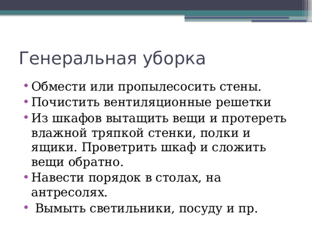 Генеральная уборка Обмести или пропылесосить стены. Почистить вентиляционные решетки Из шкафов вытащить вещи и протереть влажной тряпкой стенки, полки и ящики. Проветрить шкаф и сложить вещи обратно. Навести порядок в столах, на антресолях.  Вымыть светильники, посуду и пр. 