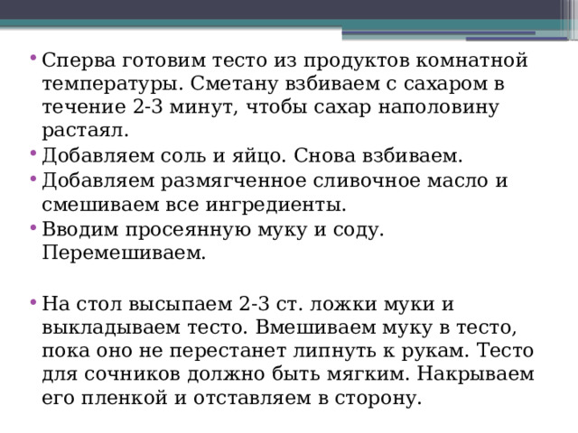 Сперва готовим тесто из продуктов комнатной температуры. Сметану взбиваем с сахаром в течение 2-3 минут, чтобы сахар наполовину растаял. Добавляем соль и яйцо. Снова взбиваем. Добавляем размягченное сливочное масло и смешиваем все ингредиенты. Вводим просеянную муку и соду. Перемешиваем. На стол высыпаем 2-3 ст. ложки муки и выкладываем тесто. Вмешиваем муку в тесто, пока оно не перестанет липнуть к рукам. Тесто для сочников должно быть мягким. Накрываем его пленкой и отставляем в сторону. 