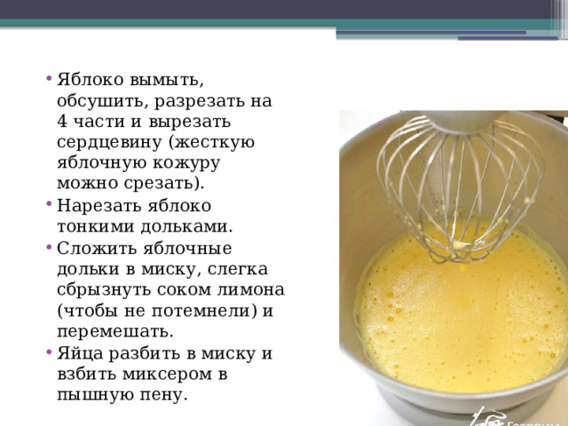 Яблоко вымыть, обсушить, разрезать на 4 части и вырезать сердцевину (жесткую яблочную кожуру можно срезать). Нарезать яблоко тонкими дольками. Сложить яблочные дольки в миску, слегка сбрызнуть соком лимона (чтобы не потемнели) и перемешать. Яйца разбить в миску и взбить миксером в пышную пену. 