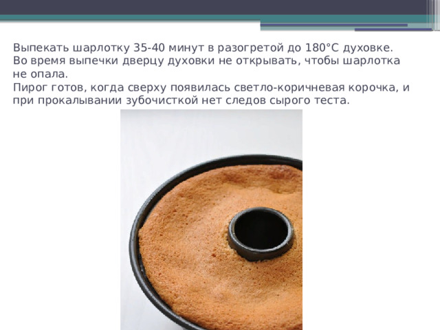Выпекать шарлотку 35-40 минут в разогретой до 180°С духовке.  Во время выпечки дверцу духовки не открывать, чтобы шарлотка не опала.  Пирог готов, когда сверху появилась светло-коричневая корочка, и при прокалывании зубочисткой нет следов сырого теста. 