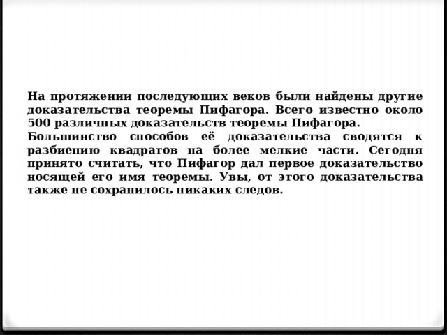 На протяжении последующих веков были найдены другие доказательства теоремы Пифагора. Всего известно около 500 различных доказательств теоремы Пифагора. Большинство способов её доказательства сводятся к разбиению квадратов на более мелкие части. Сегодня принято считать, что Пифагор дал первое доказательство носящей его имя теоремы. Увы, от этого доказательства также не сохранилось никаких следов. 