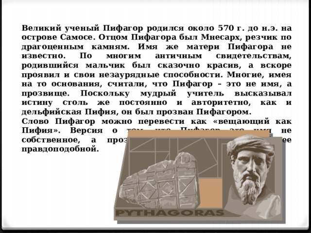 Великий ученый Пифагор родился около 570 г. до н.э. на острове Самосе. Отцом Пифагора был Мнесарх, резчик по драгоценным камням. Имя же матери Пифагора не известно. По многим античным свидетельствам, родившийся мальчик был сказочно красив, а вскоре проявил и свои незаурядные способности. Многие, имея на то основания, считали, что Пифагор – это не имя, а прозвище. Поскольку мудрый учитель высказывал истину столь же постоянно и авторитетно, как и дельфийская Пифия, он был прозван Пифагором. Слово Пифагор можно перевести как «вещающий как Пифия». Версия о том, что Пифагор это имя не собственное, а прозвище, представляется наиболее правдоподобной. 