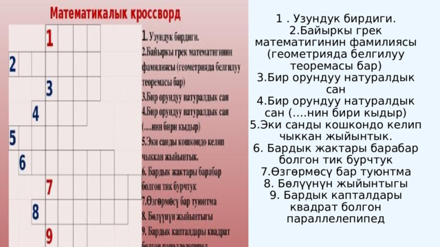 1  . Узундук бирдиги. 2.Байыркы грек математигинин фамилиясы (геометрияда белгилуу теоремасы бар) 3.Бир орундуу натуралдык сан 4.Бир орундуу натуралдык сан (….нин бири кыдыр) 5.Эки санды кошкондо келип чыккан жыйынтык. 6. Бардык жактары барабар болгон тик бурчтук 7.Ѳзгѳрмѳсү бар туюнтма 8. Бөлүүнүн жыйынтыгы 9. Бардык капталдары квадрат болгон параллелепипед 