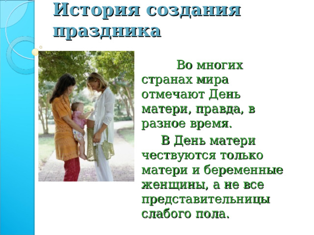 История создания праздника  Во многих странах мира отмечают День матери, правда, в разное время.  В День матери чествуются только матери и беременные женщины, а не все представительницы слабого пола. 