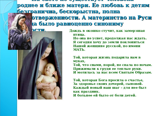 На свете не существует человека роднее и ближе матери. Ее любовь к детям безгранична, бескорыстна, полна самоотверженности. А материнство на Руси всегда было равноценно синониму святости. Дождь в окошко стучит, как замерзшая птица.  Но она не уснет, продолжая нас ждать.  Я сегодня хочу до земли поклониться  Нашей женщине русской, по имени МАТЬ.   Той, которая жизнь подарила нам в муках,  Той, что снами, порой, не спала по ночам.  Прижимали к груди ее теплые руки.  И молилась за нас всем Святым Образам.   Той, которая Бога просила о счастье,  За здоровье своих дочерей, сыновей.  Каждый новый наш шаг – для нее был как праздник.  И больнее ей было от боли детей.    