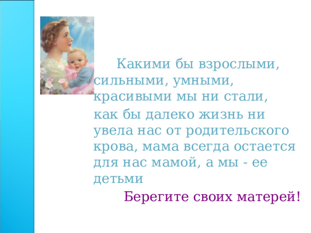   Какими бы взрослыми, сильными, умными, красивыми мы ни стали,  как бы далеко жизнь ни увела нас от родительского крова, мама всегда остается для нас мамой, а мы - ее детьми     Берегите своих матерей! 