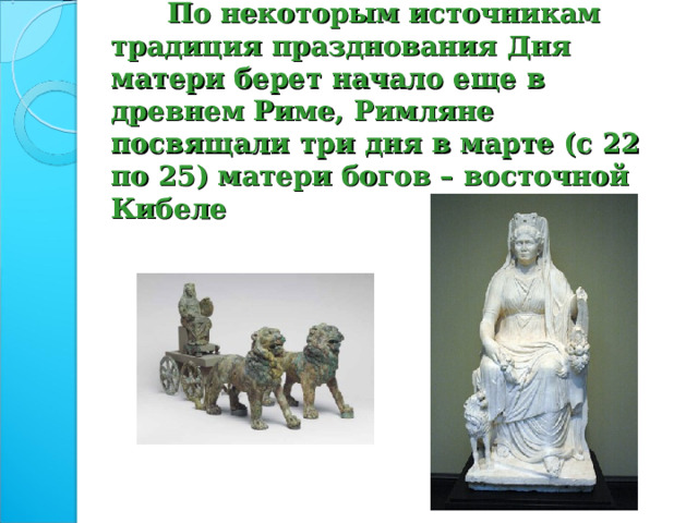  По некоторым источникам традиция празднования Дня матери берет начало еще в древнем Риме, Римляне посвящали три дня в марте (с 22 по 25) матери богов – восточной Кибеле 