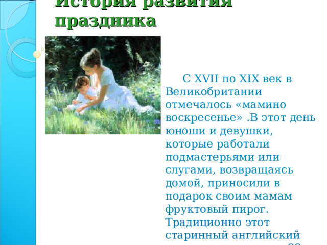 История развития праздника  С XVII по XIX век в Великобритании отмечалось «мамино воскресенье» .В этот день юноши и девушки, которые работали подмастерьями или слугами, возвращаясь домой, приносили в подарок своим мамам фруктовый пирог. Традиционно этот старинный английский праздник отмечался 22 марта.  