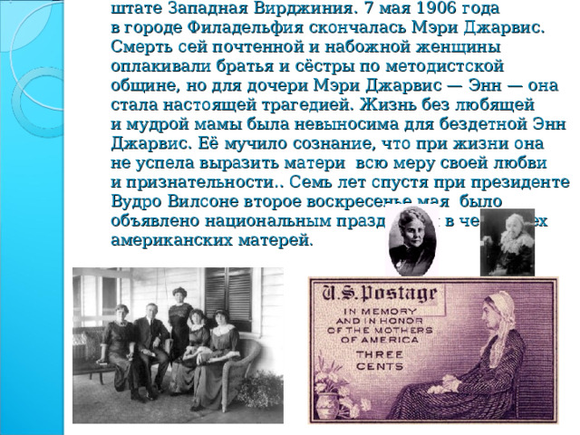      День матери появился в XIX веке в американском штате Западная Вирджиния. 7 мая 1906 года в городе Филадельфия скончалась Мэри Джарвис. Смерть сей почтенной и набожной женщины оплакивали братья и сёстры по методистской общине, но для дочери Мэри Джарвис — Энн — она стала настоящей трагедией. Жизнь без любящей и мудрой мамы была невыносима для бездетной Энн Джарвис. Её мучило сознание, что при жизни она не успела выразить матери всю меру своей любви и признательности.. Семь лет спустя при президенте Вудро Вилсоне второе воскресенье мая было объявлено национальным праздником в честь всех американских матерей . 