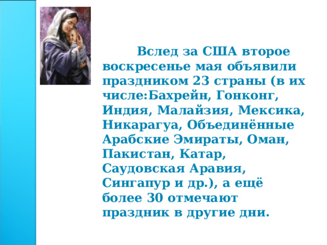  Вслед за США второе воскресенье мая объявили праздником 23 страны (в их числе:Бахрейн, Гонконг, Индия, Малайзия, Мексика, Никарагуа, Объединённые Арабские Эмираты, Оман, Пакистан, Катар, Саудовская Аравия, Сингапур и др.), а ещё более 30 отмечают праздник в другие дни. 