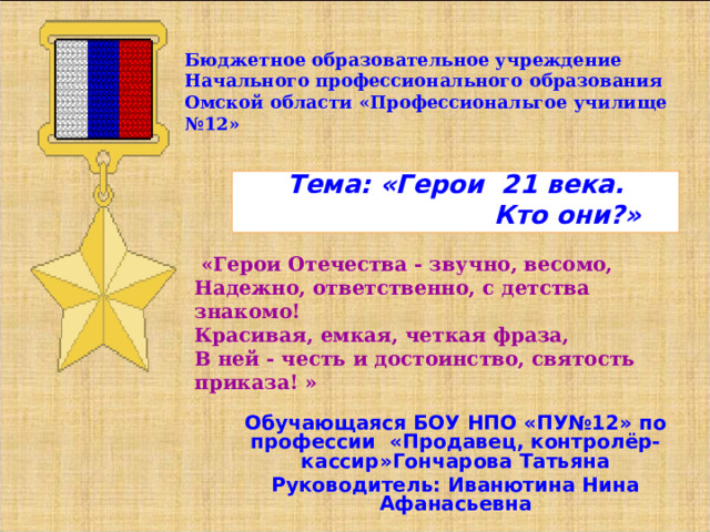 Бюджетное образовательное учреждение Начального профессионального образования Омской области «Профессиональгое училище №12» Тема: «Герои 21 века.  Кто они?»  «Герои Отечества - звучно, весомо,   Надежно, ответственно, с детства знакомо!   Красивая, емкая, четкая фраза,   В ней - честь и достоинство, святость приказа! »    Обучающаяся БОУ НПО «ПУ№12» по профессии «Продавец, контролёр-кассир»Гончарова Татьяна Руководитель: Иванютина Нина Афанасьевна  