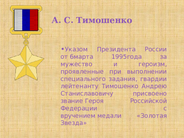 А. С. Тимошенко Указом Президента России от 6марта 1995года за мужество и героизм, проявленные при выполнении специального задания, гвардии лейтенанту Тимошенко Андрею Станиславовичу присвоено звание Героя Российской Федерации  с вручением медали «Золотая Звезда» 