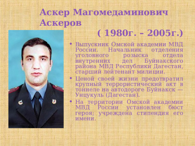 Аскер Магомедаминович Аскеров  ( 1980г. – 2005г.) Выпускник Омской академии МВД России. Начальник отделения уголовного розыска отдела внутренних дел Буйнакского района МВД Республики Дагестан, старший лейтенант милиции. Ценой своей жизни предотвратил крупный террористический акт в тоннеле на автодороге Буйнакск — Унцукуль (Дагестан). На территории Омской академии МВД России установлен бюст героя; учреждена стипендия его имени. 