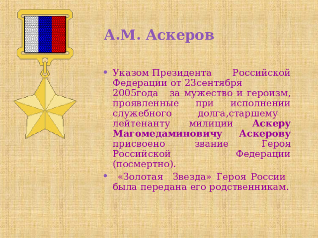А.М. Аскеров Указом Президента Российской Федерации от 23сентября 2005года  за мужество и героизм, проявленные при исполнении служебного долга,старшему лейтенанту милиции Аскеру Магомедаминовичу Аскерову присвоено звание  Героя Российской Федерации (посмертно).  «Золотая Звезда» Героя России была передана его родственникам . 