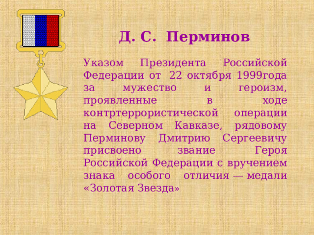 Д. С. Перминов Указом Президента Российской Федерации от  22 октября 1999года за мужество и героизм, проявленные в ходе контртеррористической операции на Северном Кавказе, рядовому Перминову Дмитрию Сергеевичу присвоено звание  Героя Российской Федерации  с вручением знака особого отличия — медали «Золотая Звезда »  