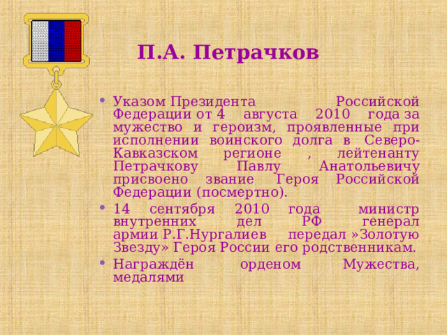  П.А. Петрачков Указом Президента Российской Федерации от 4 августа 2010 года за мужество и героизм, проявленные при исполнении воинского долга в  Северо- Кавказском регионе , лейтенанту Петрачкову Павлу Анатольевичу присвоено звание  Героя Российской Федерации (посмертно). 14 сентября 2010 года министр внутренних дел РФ генерал армии Р.Г.Нургалиев передал »Золотую Звезду» Героя России его родственникам. Награждён  орденом Мужества, медалями 