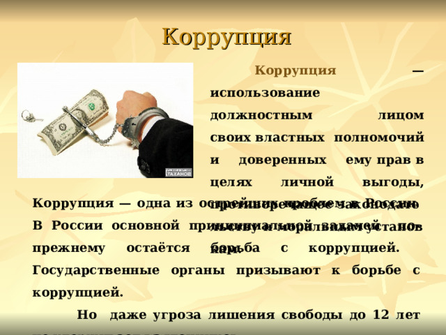 Коррупция  Коррупция — использование должностным лицом своих властных полномочий и доверенных ему прав в целях личной выгоды, противоречащее законодательству и моральным установкам. Коррупция — одна из острейших проблем в России. В России основной принципиальной задачей по-прежнему остаётся борьба с коррупцией. Государственные органы призывают к борьбе с коррупцией.  Но даже угроза лишения свободы до 12 лет не удерживает взяточников. 