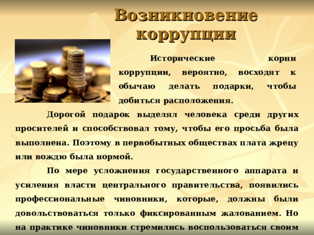 Возникновение коррупции  Исторические корни коррупции, вероятно, восходят к обычаю делать подарки, чтобы добиться расположения.   Дорогой подарок выделял человека среди других просителей и способствовал тому, чтобы его просьба была выполнена. Поэтому в первобытных обществах плата жрецу или вождю была нормой.  По мере усложнения государственного аппарата и усиления власти центрального правительства, появились профессиональные чиновники, которые, должны были довольствоваться только фиксированным жалованием. Но на практике чиновники стремились воспользоваться своим положением для тайного увеличения своих доходов. 