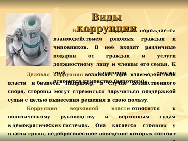 Виды коррупции  Бытовая коррупция  порождается взаимодействием рядовых граждан и чиновников. В неё входят различные подарки от граждан и услуги должностному лицу и членам его семьи. К этой категории также относится кумовство (непотизм).   Деловая коррупция  возникает при взаимодействии власти и бизнеса. Например, в случае хозяйственного спора, стороны могут стремиться заручиться поддержкой судьи с целью вынесения решения в свою пользу.  Коррупция верховной власти  относится к политическому руководству и верховным судам в демократических системах. Она касается стоящих у власти групп, недобросовестное поведение которых состоит в осуществлении политики в своих интересах и в ущерб интересам избирателей. 