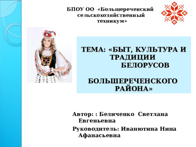 БПОУ ОО «Большереченский сельскохозяйственный  техникум»  ТЕМА: «БЫТ, КУЛЬТУРА И ТРАДИЦИИ  БЕЛОРУСОВ  БОЛЬШЕРЕЧЕНСКОГО РАЙОНА»  Автор: : Беличенко Светлана Евгеньевна Руководитель: Иванютина Нина Афанасьевна   р.п.Большеречье, октябрь 2022 года  