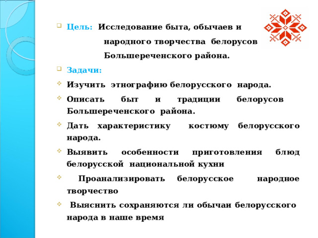 Цель: Исследование быта, обычаев и  народного творчества белорусов  Большереченского района. Задачи: Изучить этнографию белорусского народа. Описать быт и традиции белорусов Большереченского района. Дать характеристику костюму белорусского народа. Выявить особенности приготовления блюд белорусской национальной кухни  Проанализировать белорусское народное творчество  Выяснить сохраняются ли обычаи белорусского народа в наше время  