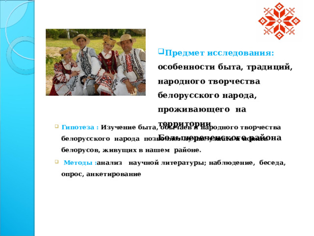 Предмет исследования: особенности быта, традиций, народного творчества белорусского народа, проживающего на территории Большереченского района Гипотеза :  Изучение быта, обычаев и народного творчества белорусского народа позволяет лучше узнать и понять белорусов,  живущих в нашем районе.  Методы : анализ научной литературы; наблюдение, беседа, опрос, анкетирование    