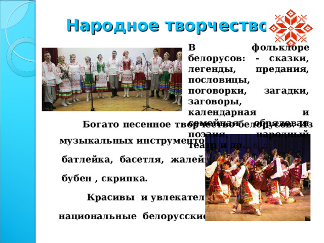 Народное творчество В фольклоре белорусов: - сказки, легенды, предания, пословицы, поговорки, загадки, заговоры, календарная и семейная обрядовая поэзия, народный театр и др.  Богато песенное творчество белорусов. Из музыкальных инструментов популярны были  батлейка, басетля, жалейка, лира,  бубен , скрипка.       Красивы и увлекательны  национальные белорусские танцы.  