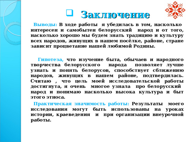  Заключение  Выводы: В ходе работы я убедилась в том, насколько интересен и самобытен белорусский народ и от того, насколько хорошо мы будем знать традицию и культуру всех народов, живущих в нашем посёлке, районе, стране зависит процветание нашей любимой Родины.   Гипотеза, что изучение быта, обычаев и народного творчества белорусского народа позволяет лучше узнать и понять белорусов,  способствует сближению народов, живущих в нашем районе, подтвердилась. Считаю , что цель моей исследовательской работы достигнута, я очень многое узнала про белорусский народ и понимаю насколько высока культура и быт этого этноса.  Практическая значимость работы: Результаты моего исследования могут быть использованы на уроках истории, краеведения и при организации внеурочной работы.  