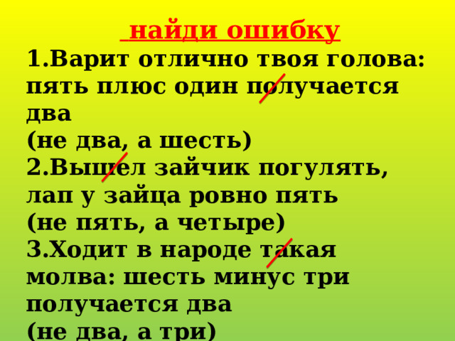   найди ошибку 1.Варит отлично твоя голова: пять плюс один получается два (не два, а шесть) 2.Вышел зайчик погулять, лап у зайца ровно пять (не пять, а четыре) 3.Ходит в народе такая молва: шесть минус три получается два (не два, а три) 