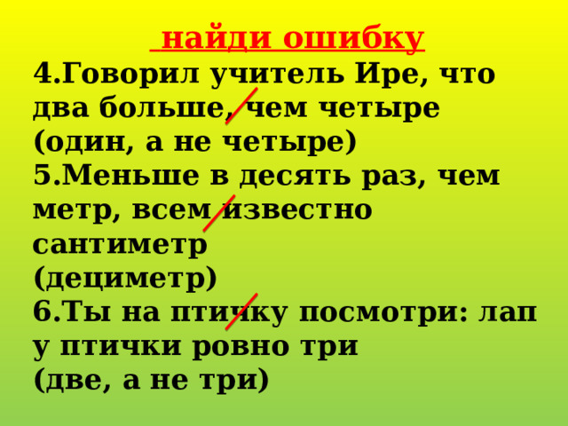   найди ошибку 4.Говорил учитель Ире, что два больше, чем четыре (один, а не четыре) 5.Меньше в десять раз, чем метр, всем известно сантиметр (дециметр) 6.Ты на птичку посмотри: лап у птички ровно три (две, а не три) 