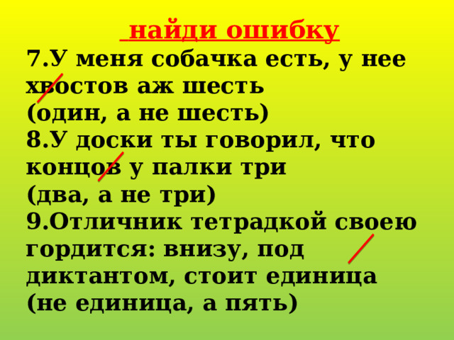   найди ошибку 7.У меня собачка есть, у нее хвостов аж шесть (один, а не шесть) 8.У доски ты говорил, что концов у палки три (два, а не три) 9.Отличник тетрадкой своею гордится: внизу, под диктантом, стоит единица (не единица, а пять) 