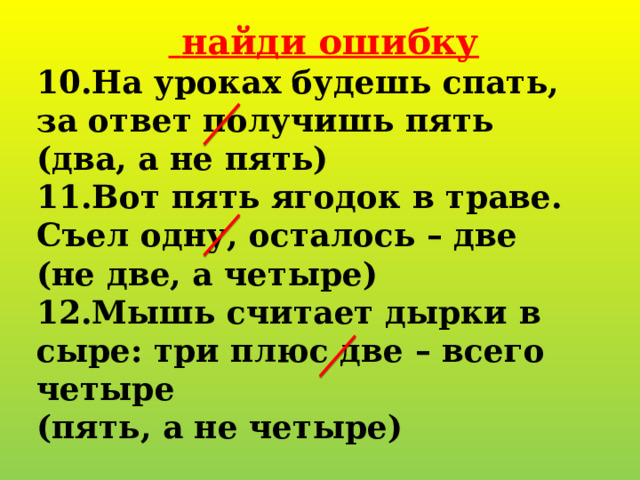   найди ошибку 10.На уроках будешь спать, за ответ получишь пять (два, а не пять) 11.Вот пять ягодок в траве. Съел одну, осталось – две (не две, а четыре) 12.Мышь считает дырки в сыре: три плюс две – всего четыре (пять, а не четыре) 