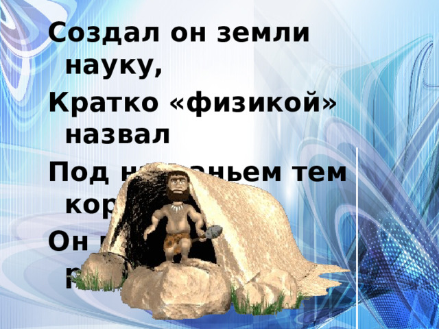 Создал он земли науку, Кратко «физикой» назвал Под названьем тем коротким Он природу распознал. 