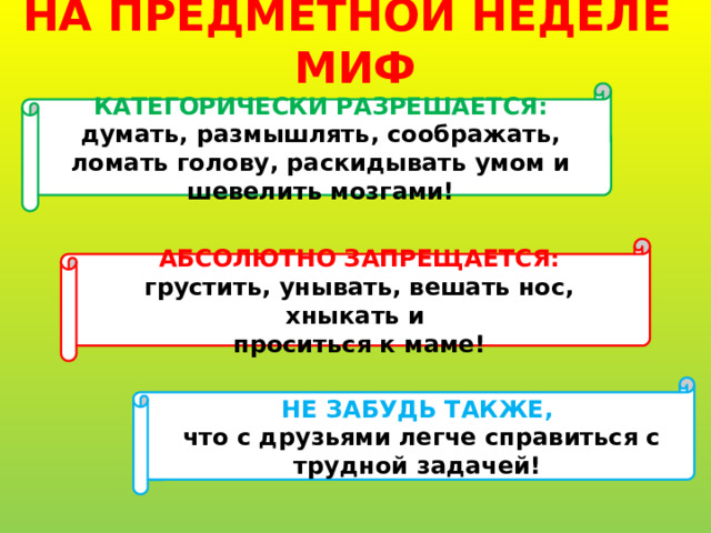   НА ПРЕДМЕТНОЙ НЕДЕЛЕ МИФ   КАТЕГОРИЧЕСКИ РАЗРЕШАЕТСЯ: думать, размышлять, соображать, ломать голову, раскидывать умом и шевелить мозгами! АБСОЛЮТНО ЗАПРЕЩАЕТСЯ: грустить, унывать, вешать нос, хныкать и проситься к маме! НЕ ЗАБУДЬ ТАКЖЕ,  что с друзьями легче справиться с трудной задачей! 