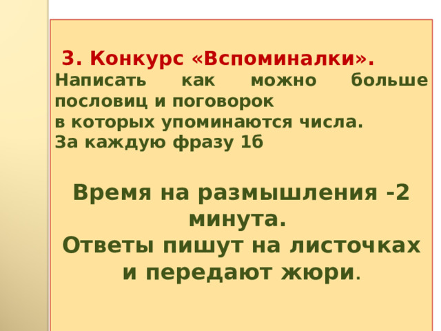   3. Конкурс «Вспоминалки». Написать как можно больше пословиц и поговорок в которых упоминаются числа. За каждую фразу 1б  Время на размышления -2 минута. Ответы пишут на листочках и передают жюри .  
