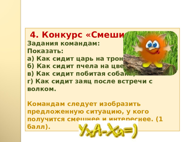  4. Конкурс «Смешинка».  Задания командам: Показать: а) Как сидит царь на троне; б) Как сидит пчела на цветке; в) Как сидит побитая собака; г) Как сидит заяц после встречи с волком.  Командам следует изобразить предложенную ситуацию, у кого получится смешнее и интереснее. (1 балл). 