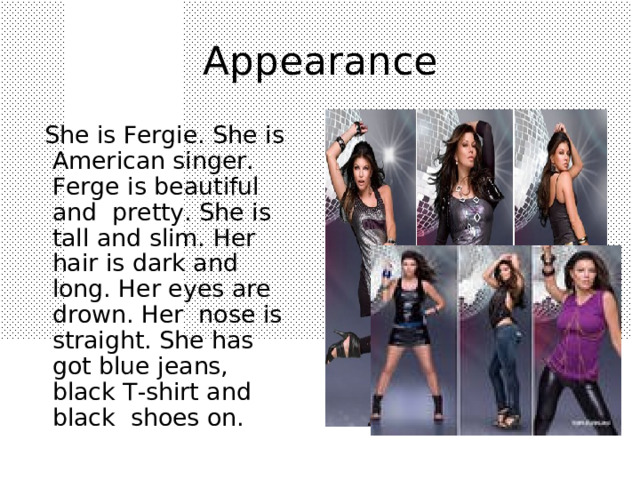 A ppearance  She is Fergie. She is American singer . Ferge is beautiful and pretty. She is tall and slim. Her hair is dark and long. Her eyes are drown. Her nose is straight. She has got blue jeans, black T-shirt and black shoes on. 