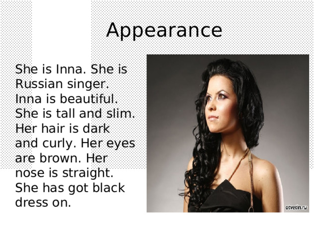 A ppearance  She is Inna. She is Russian singer . Inna is beautiful. She is tall and slim. Her hair is dark and curly. Her eyes are brown. Her nose is straight. She has got black dress on. 