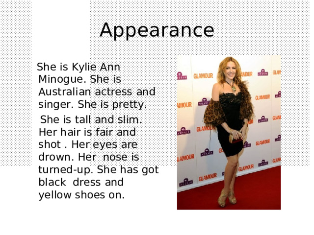 A ppearance  She is Kylie Ann Minogue. She is Australian actress and singer. She is pretty.  She is tall and slim. Her hair is fair and shot . Her eyes are drown. Her nose is turned-up. She has got black dress and yellow shoes on. 