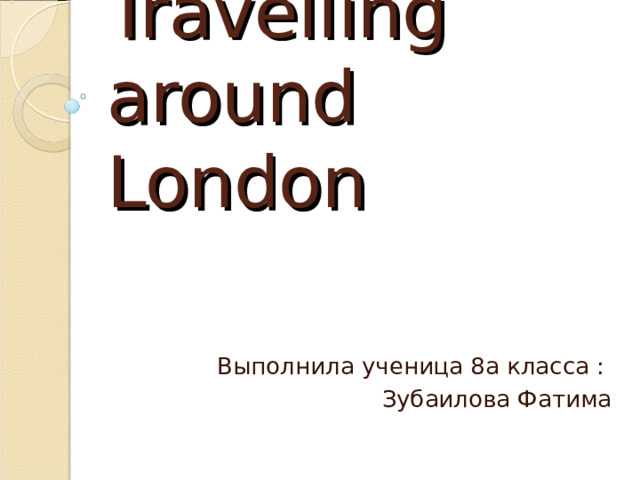 Travelling around London Выполнила ученица 8а класса : Зубаилова Фатима 