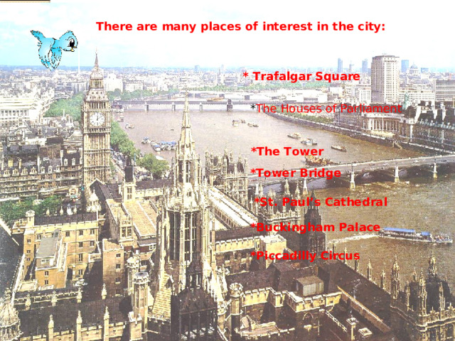 There are many places of interest in the city: * Trafalgar Square  * The Houses of Parliament  *The Tower  *Tower Bridge  *St. Paul’s Cathedral  *Buckingham Palace  *Piccadilly Circus 